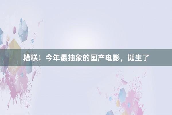 糟糕!今年最抽象的国产电影,诞生了