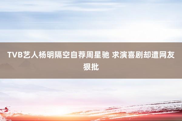 TVB艺人杨明隔空自荐周星驰 求演喜剧却遭网友狠批