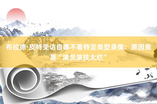 布拉德·皮特受访自曝不看特定类型录像：原因竟是“演员演技太烂”
