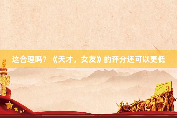 这合理吗？《天才，女友》的评分还可以更低