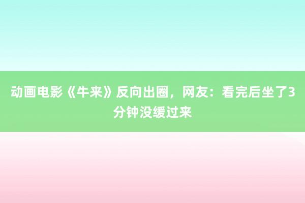 动画电影《牛来》反向出圈，网友：看完后坐了3分钟没缓过来