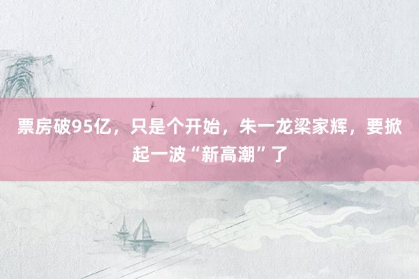 票房破95亿，只是个开始，朱一龙梁家辉，要掀起一波“新高潮”了