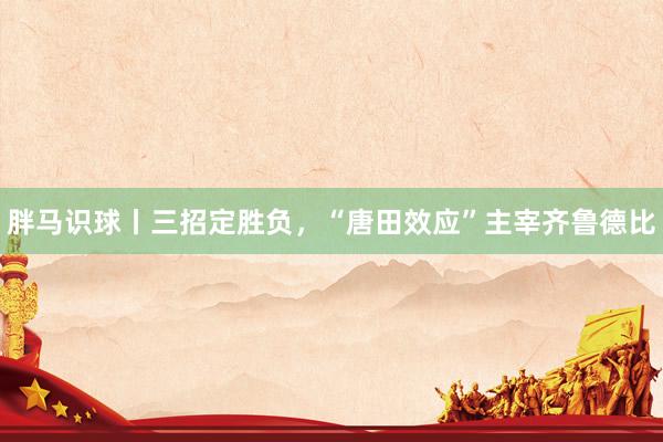胖马识球丨三招定胜负，“唐田效应”主宰齐鲁德比