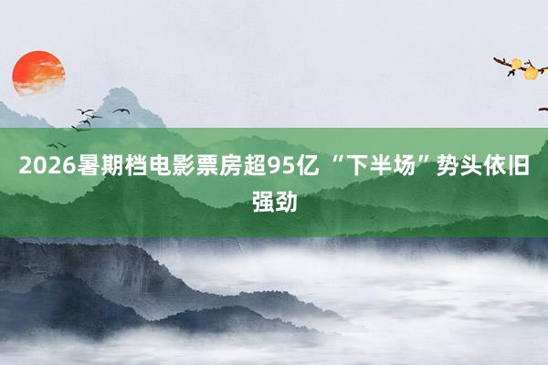 2026暑期档电影票房超95亿 “下半场”势头依旧强劲