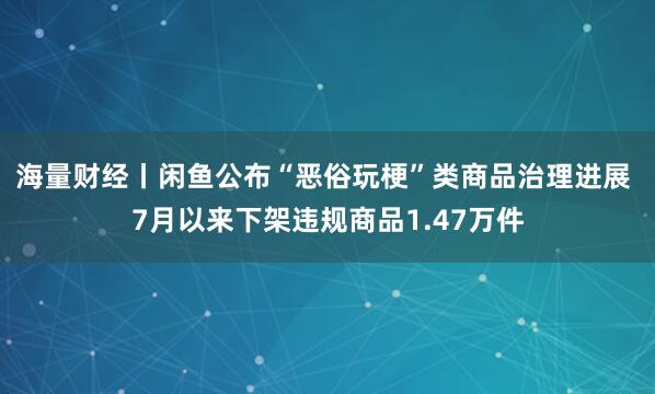 海量财经丨闲鱼公布“恶俗玩梗”类商品治理进展 7月以来下架违规商品1.47万件