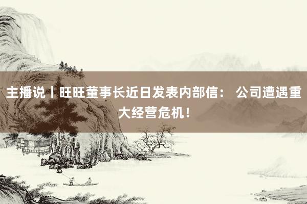 主播说丨旺旺董事长近日发表内部信： 公司遭遇重大经营危机！