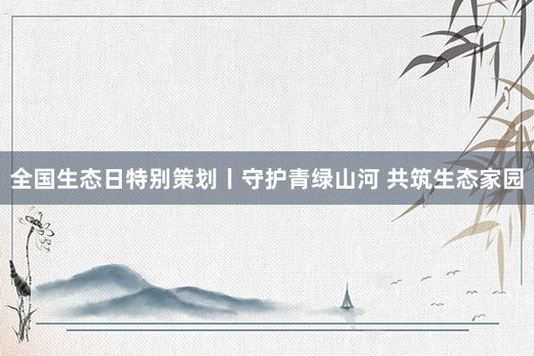 全国生态日特别策划丨守护青绿山河 共筑生态家园