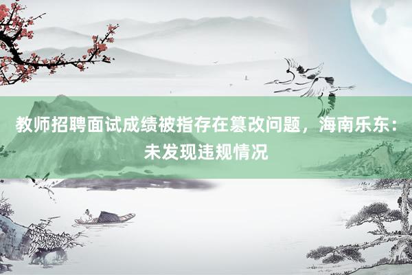 教师招聘面试成绩被指存在篡改问题，海南乐东：未发现违规情况