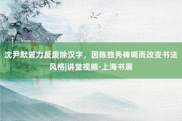 沈尹默曾力反废除汉字,因陈独秀棒喝而改变书法风格|讲堂视频·上海书展