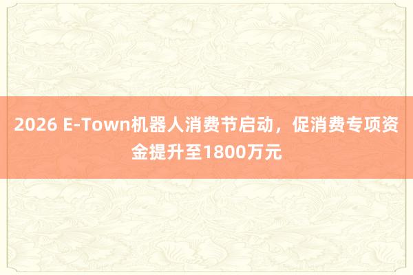 2026 E-Town机器人消费节启动，促消费专项资金提升至1800万元