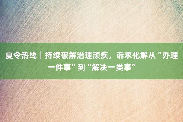 夏令热线｜持续破解治理顽疾，诉求化解从“办理一件事”到“解决一类事”