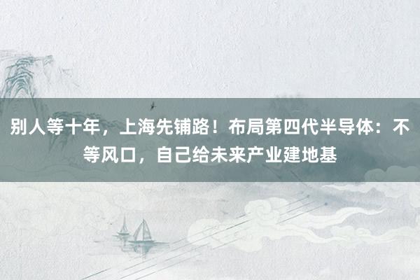 别人等十年，上海先铺路！布局第四代半导体：不等风口，自己给未来产业建地基