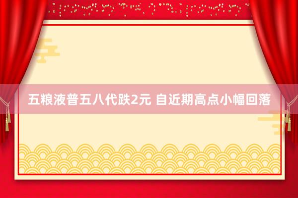五粮液普五八代跌2元 自近期高点小幅回落