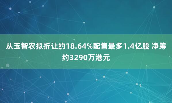 从玉智农拟折让约18.64%配售最多1.4亿股 净筹约3290万港元