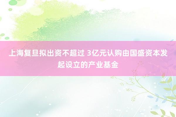 上海复旦拟出资不超过 3亿元认购由国盛资本发起设立的产业基金
