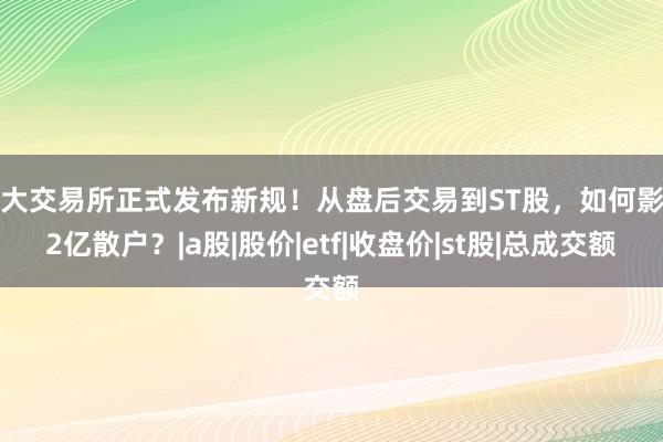 三大交易所正式发布新规！从盘后交易到ST股，如何影响2亿散户？|a股|股价|etf|收盘价|st股|总成交额