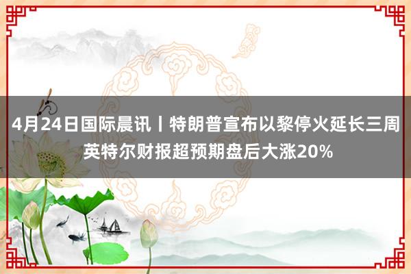 4月24日国际晨讯丨特朗普宣布以黎停火延长三周 英特尔财报超预期盘后大涨20%