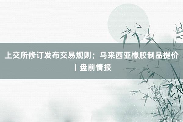 上交所修订发布交易规则；马来西亚橡胶制品提价丨盘前情报