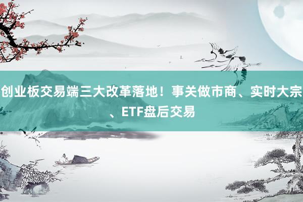 创业板交易端三大改革落地！事关做市商、实时大宗、ETF盘后交易