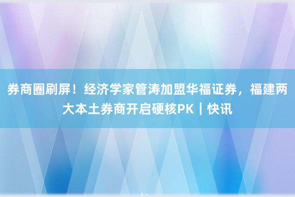 券商圈刷屏！经济学家管涛加盟华福证券，福建两大本土券商开启硬核PK｜快讯