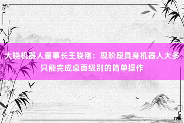 大晓机器人董事长王晓刚：现阶段具身机器人大多只能完成桌面级别的简单操作