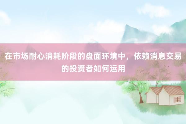 在市场耐心消耗阶段的盘面环境中，依赖消息交易的投资者如何运用