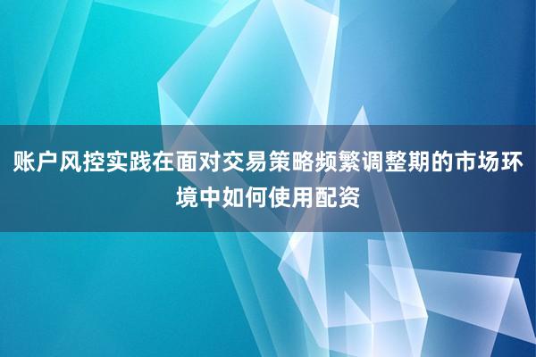 账户风控实践在面对交易策略频繁调整期的市场环境中如何使用配资