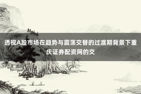 透视A股市场在趋势与震荡交替的过渡期背景下重庆证券配资网的交