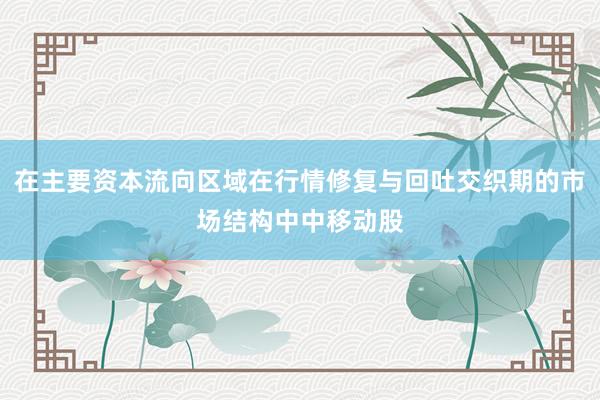 在主要资本流向区域在行情修复与回吐交织期的市场结构中中移动股