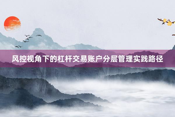 风控视角下的杠杆交易账户分层管理实践路径