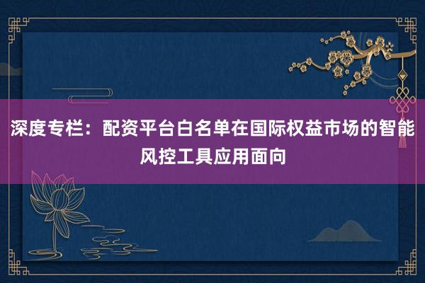 深度专栏：配资平台白名单在国际权益市场的智能风控工具应用面向