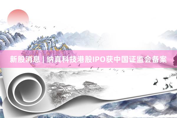 新股消息 | 纳真科技港股IPO获中国证监会备案