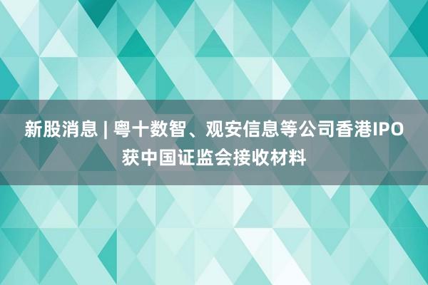 新股消息 | 粤十数智、观安信息等公司香港IPO获中国证监会接收材料