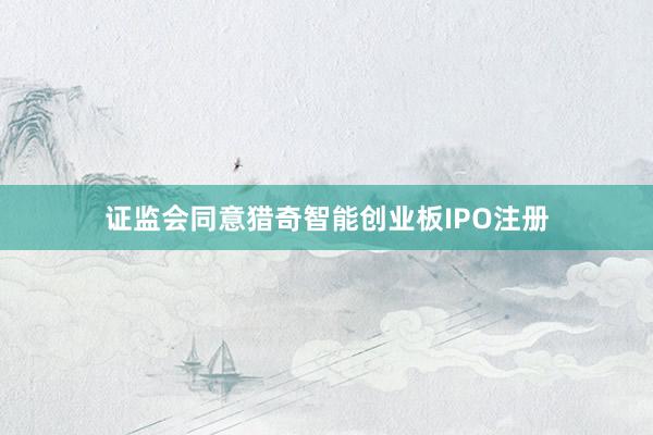 证监会同意猎奇智能创业板IPO注册