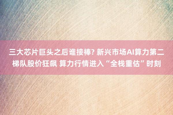 三大芯片巨头之后谁接棒? 新兴市场AI算力第二梯队股价狂飙 算力行情进入“全栈重估”时刻