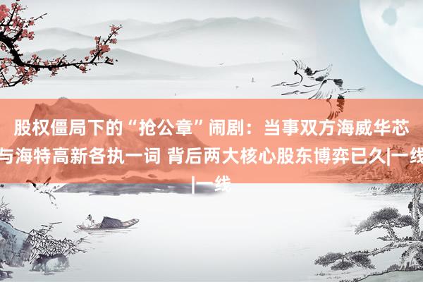 股权僵局下的“抢公章”闹剧：当事双方海威华芯与海特高新各执一词 背后两大核心股东博弈已久|一线