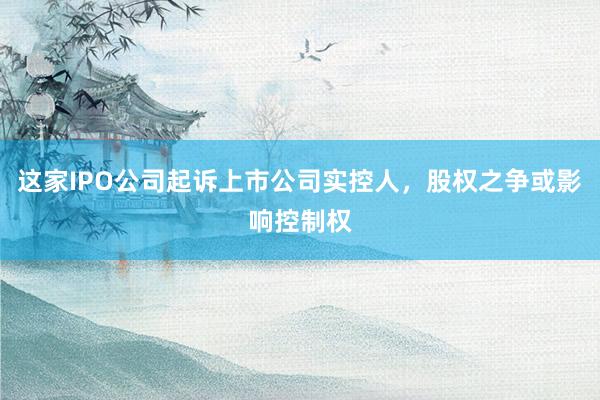 这家IPO公司起诉上市公司实控人，股权之争或影响控制权