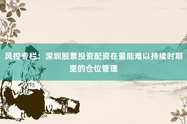 风控专栏：深圳股票投资配资在量能难以持续时期里的仓位管理