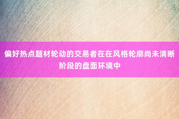 偏好热点题材轮动的交易者在在风格轮廓尚未清晰阶段的盘面环境中
