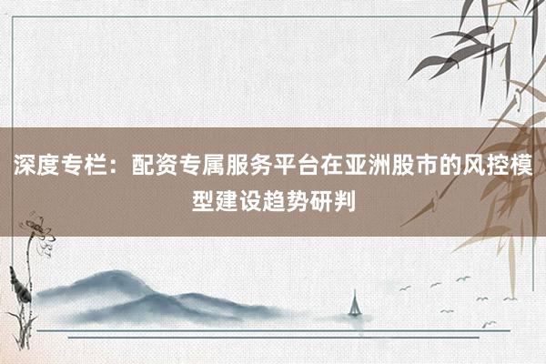深度专栏：配资专属服务平台在亚洲股市的风控模型建设趋势研判