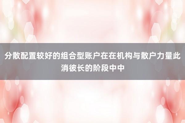 分散配置较好的组合型账户在在机构与散户力量此消彼长的阶段中中