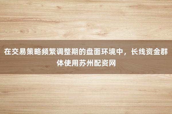 在交易策略频繁调整期的盘面环境中，长线资金群体使用苏州配资网