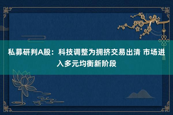 私募研判A股：科技调整为拥挤交易出清 市场进入多元均衡新阶段