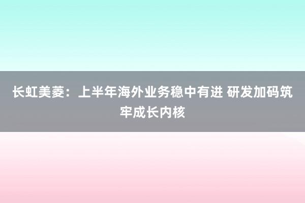 长虹美菱：上半年海外业务稳中有进 研发加码筑牢成长内核