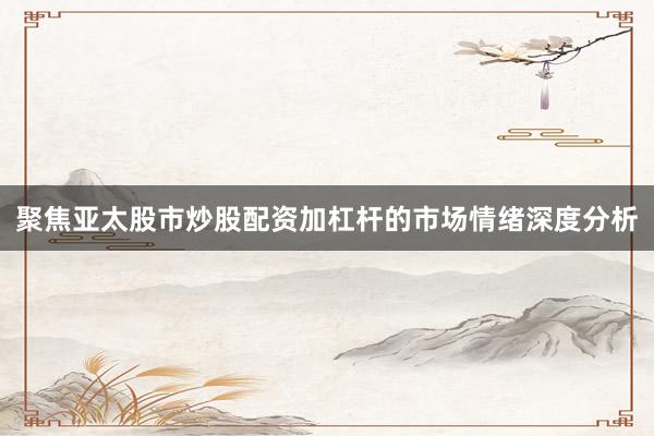 聚焦亚太股市炒股配资加杠杆的市场情绪深度分析