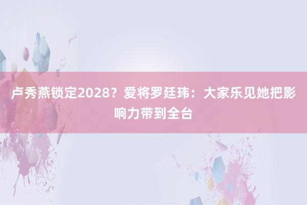 卢秀燕锁定2028？爱将罗廷玮：大家乐见她把影响力带到全台