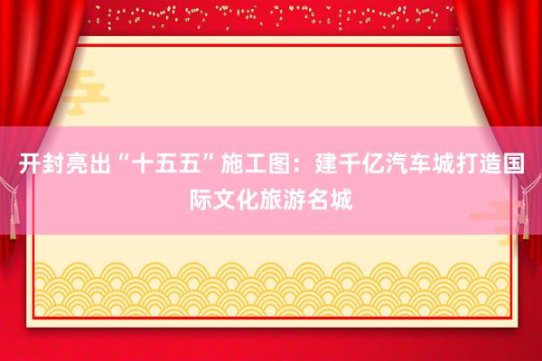 开封亮出“十五五”施工图：建千亿汽车城打造国际文化旅游名城