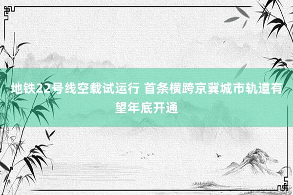 地铁22号线空载试运行 首条横跨京冀城市轨道有望年底开通