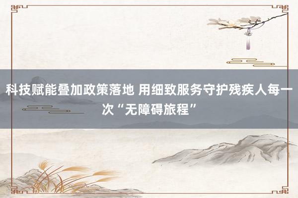 科技赋能叠加政策落地 用细致服务守护残疾人每一次“无障碍旅程”