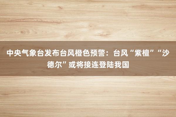 中央气象台发布台风橙色预警：台风“紫檀”“沙德尔”或将接连登陆我国